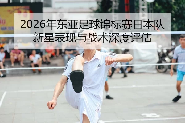 2026年东亚足球锦标赛日本队新星表现与战术深度评估
