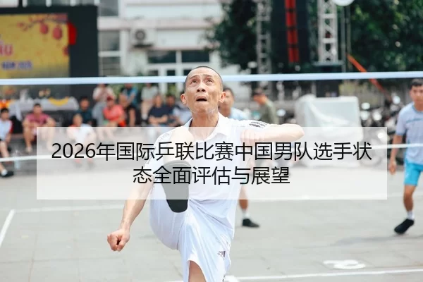 2026年国际乒联比赛中国男队选手状态全面评估与展望