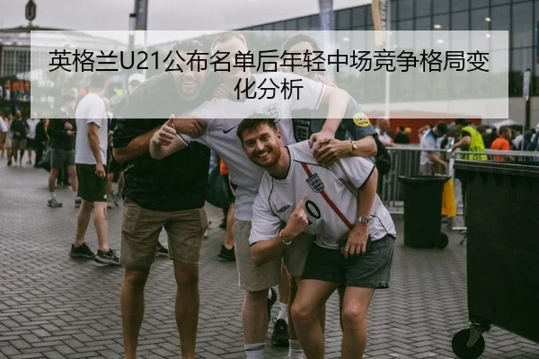 英格兰U21公布名单后年轻中场竞争格局变化分析