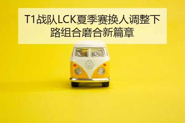 T1战队LCK夏季赛换人调整下路组合磨合新篇章