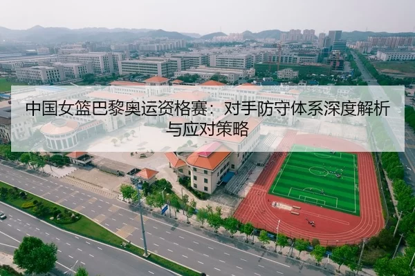 中国女篮巴黎奥运资格赛：对手防守体系深度解析与应对策略