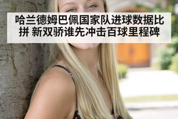 哈兰德姆巴佩国家队进球数据比拼 新双骄谁先冲击百球里程碑
