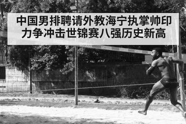 中国男排聘请外教海宁执掌帅印力争冲击世锦赛八强历史新高