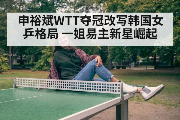 申裕斌WTT夺冠改写韩国女乒格局 一姐易主新星崛起