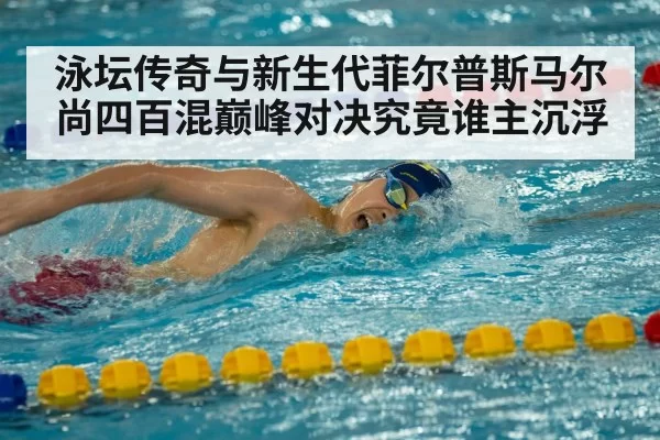 泳坛传奇与新生代菲尔普斯马尔尚四百混巅峰对决究竟谁主沉浮
