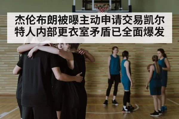 杰伦布朗被曝主动申请交易凯尔特人内部更衣室矛盾已全面爆发